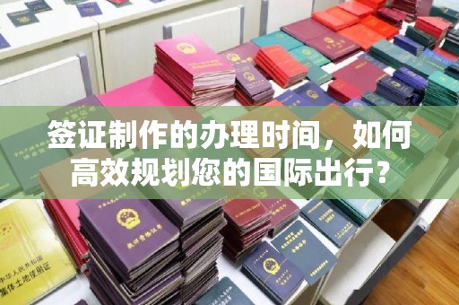 怀化签证制作的办理时间，如何高效规划您的国际出行？